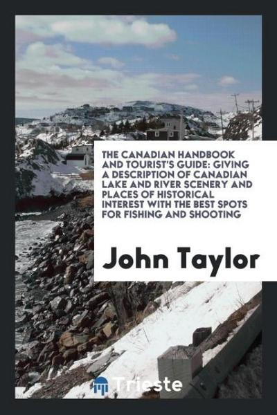 The Canadian Handbook and Tourist's Guide : Giving a Description of Canadian Lake and River Scenery and Places of Historical Interest with the Best Spots for Fishing and Shooting - John Taylor