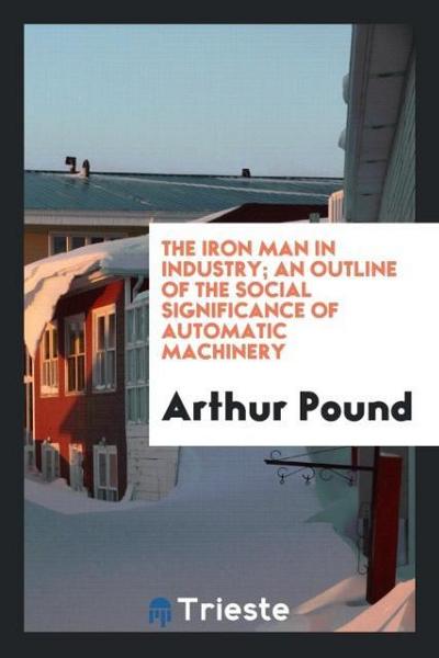 The iron man in industry; an outline of the social significance of automatic machinery - Arthur Pound
