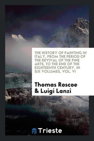 The History of Painting in Italy, from the Period of the Revival of the Fine Arts, to the End of the Eighteenth Century. In Six Volumes, Vol. VI - Thomas Roscoe