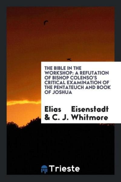 The Bible in the workshop : a refutation of Bishop Colenso's critical examination of the Pentateuch and book of Joshua - Elias Eisenstadt