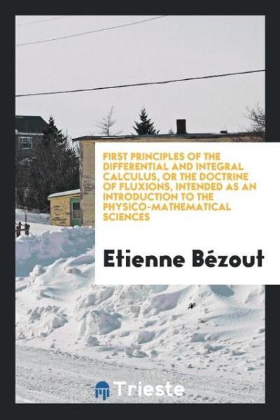 First Principles of the Differential and Integral Calculus, or the Doctrine of Fluxions, Intended as an Introduction to the Physico-Mathematical Sciences - Etienne Bézout