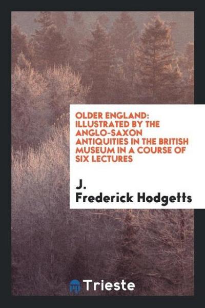 Older England : Illustrated by the Anglo-Saxon Antiquities in the British Museum in a Course of Six Lectures - J. Frederick Hodgetts