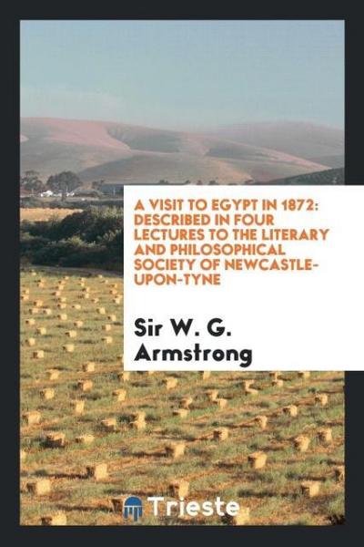 A Visit to Egypt in 1872 : Described in Four Lectures to the Literary and Philosophical Society of Newcastle-Upon-Tyne - W. G. Armstrong