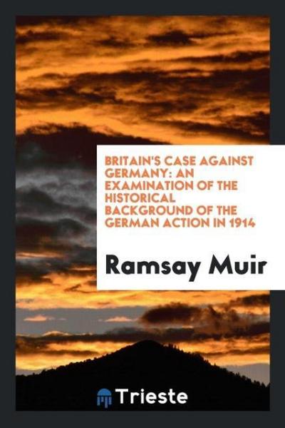 Britain's Case Against Germany : An Examination of the Historical Background of the German Action in 1914 - Ramsay Muir