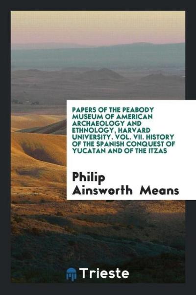 Papers of the Peabody Museum of American Archaeology and Ethnology, Harvard University. Vol. VII. History of the Spanish Conquest of Yucatan and of the Itzas - Philip Ainsworth Means