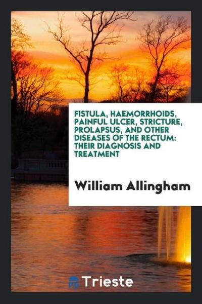 Fistula, Haemorrhoids, Painful Ulcer, Stricture, Prolapsus, and Other Diseases of the Rectum : Their Diagnosis and Treatment - William Allingham