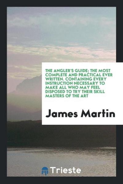 The Angler's Guide; The Most Complete and Practical Ever Written. Containing Every Instruction Necessary to Make All Who May Feel Disposed to Try Their Skill Masters of the Art - James Martin
