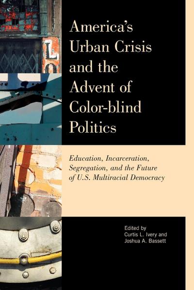 America's Urban Crisis and the Advent of Color-Blind Politics : Education, Incarceration, Segregation, and the Future of the U.S. Multiracial Democracy - Joshua Bassett