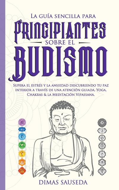 La guía sencilla para principiantes sobre el budismo : Supera el estrés y la ansiedad descubriendo tu paz interior a través de una atención guiada, Yoga, Chakras & la Meditación Vipassana. - Dimas Sauseda