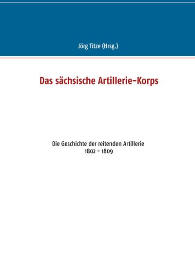 Das sächsische Artillerie-Korps : Die Geschichte der reitenden Artillerie 1802 - 1809 - Jörg Titze