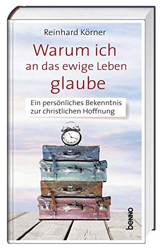 Warum ich an das ewige Leben glaube: Ein persönliches Bekenntnis zur christlichen Hoffnung - Körner, Reinhard