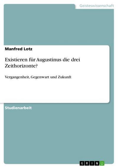 Existieren für Augustinus die drei Zeithorizonte? : Vergangenheit, Gegenwart und Zukunft - Manfred Lotz