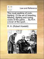 The royal pastime of cock-fighting. Or the art of breeding, feeding, fighting and curing cocks of the game. . By R.H. a lover of the sport, . - R. H. (Robert Howlett)