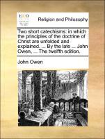 Two short catechisms: in which the principles of the doctrine of Christ are unfolded and explained. . By the late . John Owen, . The twelfth edition. - Owen, John