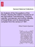 An Analysis of the Occupations of the People, shewing the relative importance of the agricultural, manufacturing, shipping, colonial, commercial, and mining interests, of Great Britain and its dependencies compiled from the census of 1841. - Spackman, William Frederick