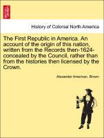 The First Republic in America. An account of the origin of this nation, written from the Records then-1624-concealed by the Council, rather than from the histories then licensed by the Crown. - Brown, Alexander American.