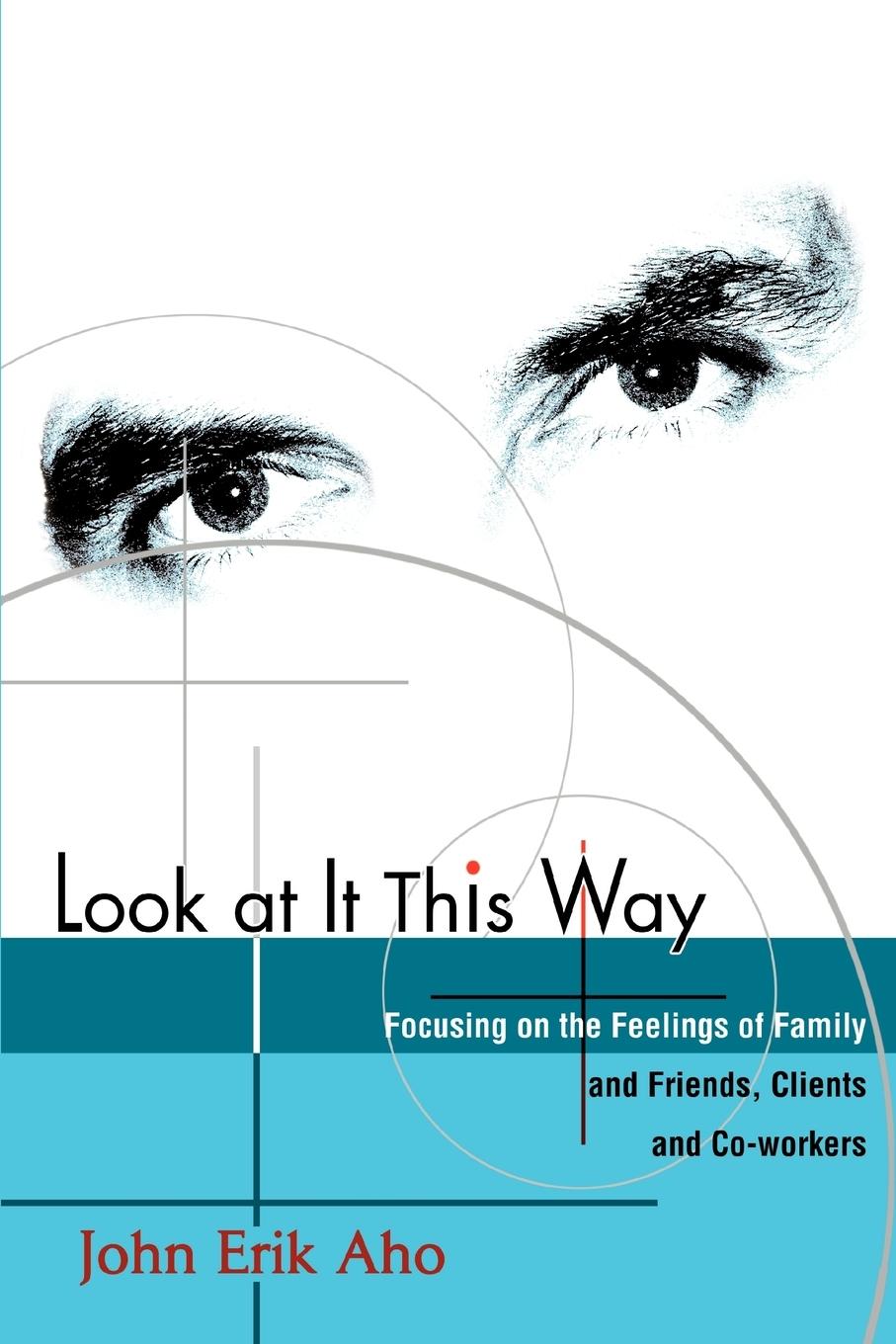 Look at It This Way: Focusing on the Feelings of Family and Friends, Clients and Co-Workers - Aho, John Erik