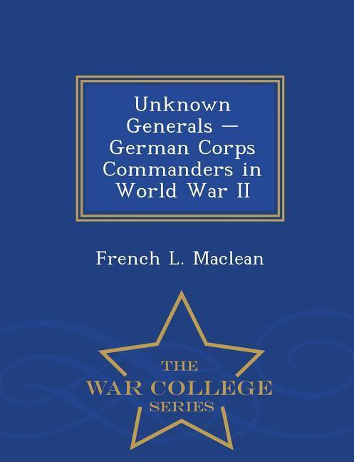 Unknown Generals - German Corps Commanders in World War II - War College Series - Maclean, French L.