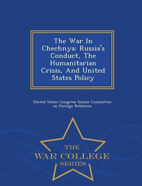 The War in Chechnya: Russia\\'s Conduct, the Humanitarian Crisis, and United States Policy - War College Serie