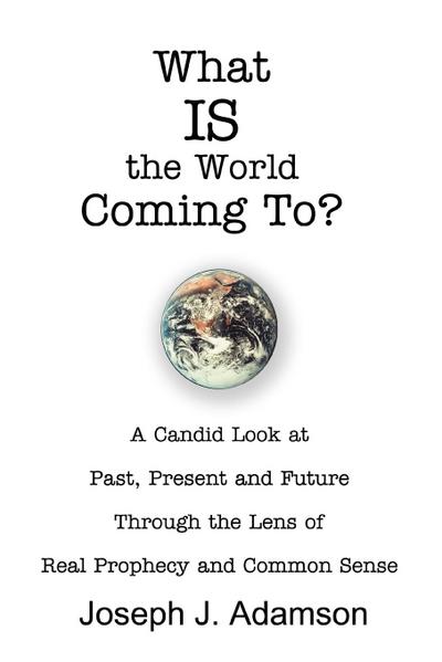 What IS the World Coming To? : A Candid Look at Past, Present and Future Through the Lens of Real Prophecy and Common Sense - Joseph J. Adamson