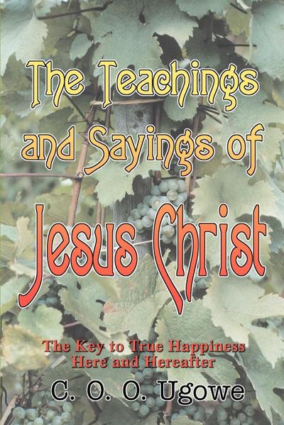 The Teachings and Sayings of Jesus Christ : The Key to True Happiness Here and Hereafter - C. O. O. Ugowe