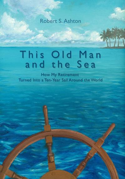 This Old Man and the Sea : How My Retirement Turned Into a Ten-Year Sail Around the World - Robert S. Ashton
