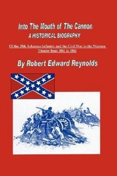 Into The Mouth of The Cannon : A Historical Biography of the 18th Arkansas Infantry and the Civil War in the Western Theater from 1861 to 1863 - Robert Edward Reynolds