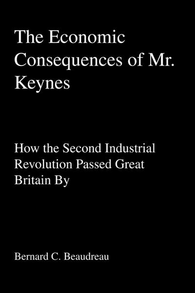 The Economic Consequences of Mr. Keynes : How the Second Industrial Revolution Passed Great Britain By - Bernard C Beaudreau