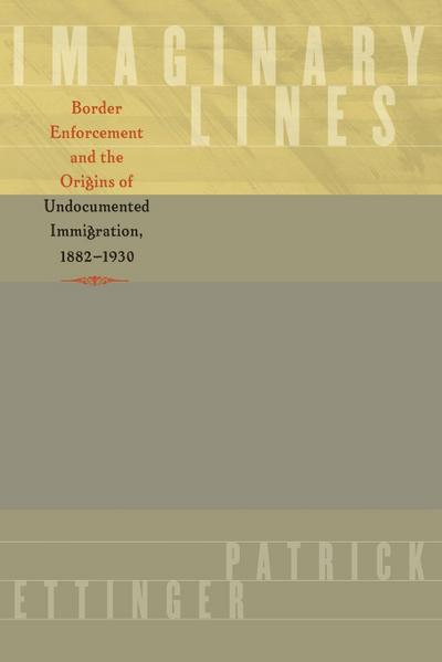 Imaginary Lines : Border Enforcement and the Origins of Undocumented Immigration, 1882-1930 - Patrick Ettinger