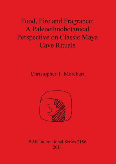 Food, Fire and Fragrance : A Paleoethnobotanical Perspective on Classic Maya Cave Rituals - Christopher T. Morehart