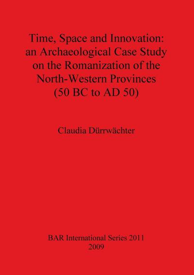 Time, Space and Innovation : an Archaeological Case Study on the Romanization of the North-Western Provinces (50 BC to AD 50) - Claudia Dürrwächter