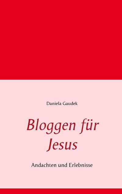Bloggen für Jesus : Andachten und Erlebnisse - Daniela Gaudek