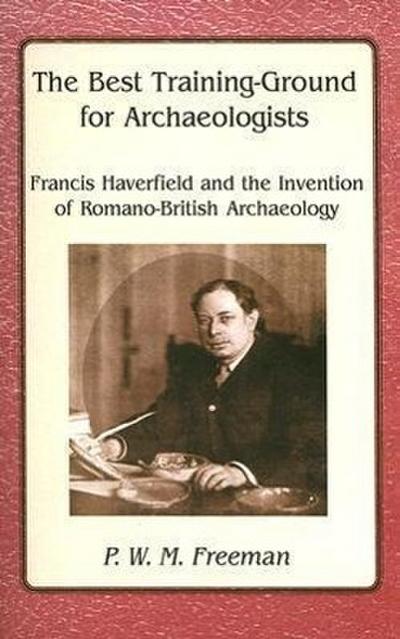 The Best Training Ground for Archaeologists : Francis Haverfield and the Invention of Romano-British Archaeology - P. W. M. Freeman