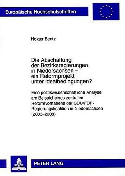 Die Abschaffung der Bezirksregierungen in Niedersachsen - ein Reformprojekt unter Idealbedingungen? : Eine politikwissenschaftliche Analyse am Beispiel eines zentralen Reformvorhabens der CDU/FDP-Regierungskoalition in Niedersachsen (2003-2008). Dissertationsschrift - Holger Bentz