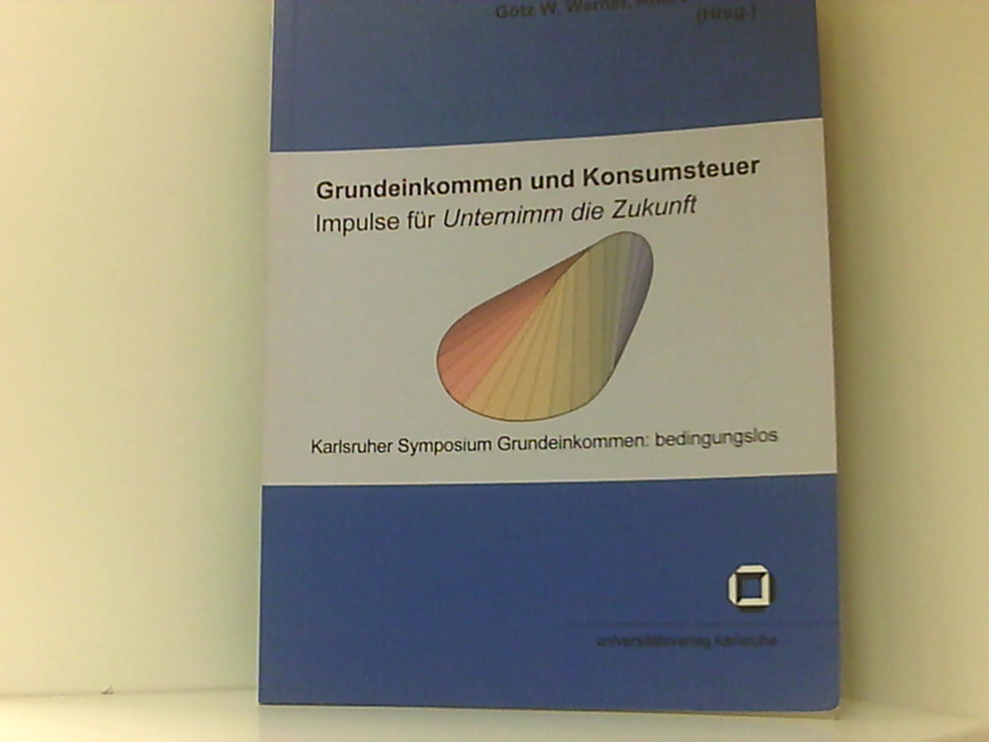 Grundeinkommen und Konsumsteuer - Impulse für Unternimm die Zukunft: Tagungsband zum Karlsruher Symposium Grundeinkommen: bedingungslos (Schriften des . (IEP) an der Universität Karlsruhe (TH)) - Werner Götz, W. und Andre Presse