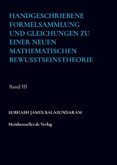 Handgeschriebene Formelsammlung und Gleichungen zu einer neuen mathematischen Bewusstseinstheorie : Band III - Subhash James Balasundaram