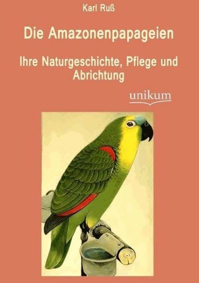 Die Amazonenpapageien: Ihre Naturgeschichte, Pflege und Abrichtung, - Karl Ruß