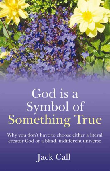 God Is a Symbol of Something True : Why You Don't Have to Choose Either a Literal Creator God or a Blind, Indifferent Universe - Call, Jack
