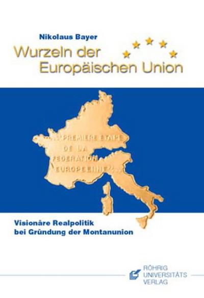 Wurzeln der Europäischen Union : Visionäre Realpolitik bei Gründung der Montanunion - Nikolaus Bayer