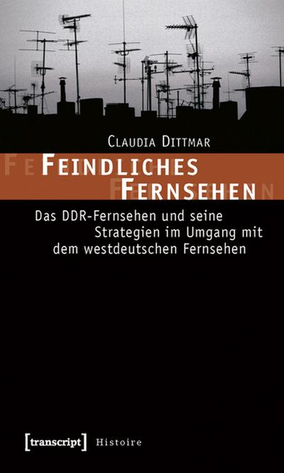 Feindliches Fernsehen : Das DDR-Fernsehen und seine Strategien im Umgang mit dem westdeutschen Fernsehen - Claudia Dittmar