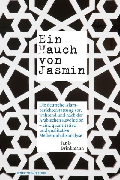 Ein Hauch von Jasmin. : Die deutsche Islamberichterstattung vor, während und nach der Arabischen Revolution - eine quantitative und qualitative Medieninhaltsanalyse - Janis Brinkmann