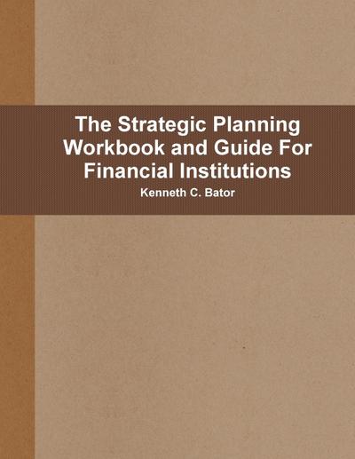 The Strategic Planning Workbook and Guide For Financial Institutions - Kenneth C. Bator