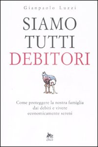 Siamo Tutti Debitori. Come Proteggere la Nostra Famiglia dai Debiti e Vivere Economicamente Sereni - Luzzi Gianpaolo