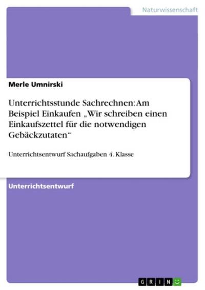 Unterrichtsstunde Sachrechnen: Am Beispiel Einkaufen ¿Wir schreiben einen Einkaufszettel für die notwendigen Gebäckzutaten¿ : Unterrichtsentwurf Sachaufgaben 4. Klasse - Merle Umnirski