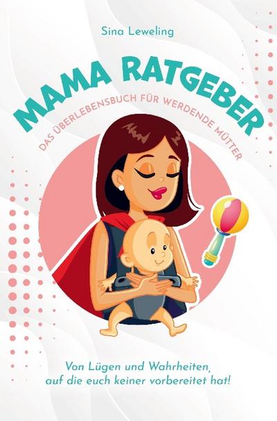 Mama Ratgeber - Das Überlebensbuch für werdende Mütter - Von Lügen und Wahrheiten, auf die euch keiner vorbereitet hat! : Essen, Bäuerchen, Wickeln und Repeat¿ - Sina Leweling