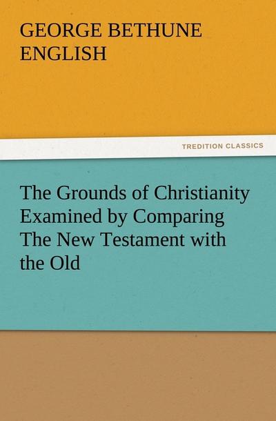 The Grounds of Christianity Examined by Comparing The New Testament with the Old - George Bethune English