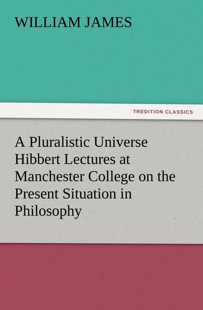 A Pluralistic Universe Hibbert Lectures at Manchester College on the Present Situation in Philosophy - William James