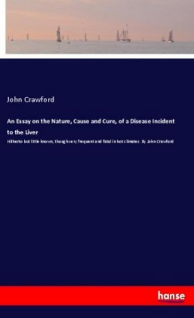 An Essay on the Nature, Cause and Cure, of a Disease Incident to the Liver : Hitherto but little known, though very frequent and fatal in hot climates. By John Crawford - John Crawford