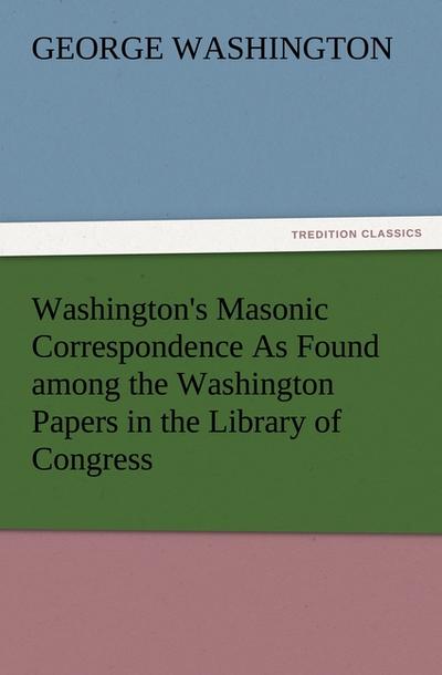 Washington's Masonic Correspondence As Found among the Washington Papers in the Library of Congress - George Washington