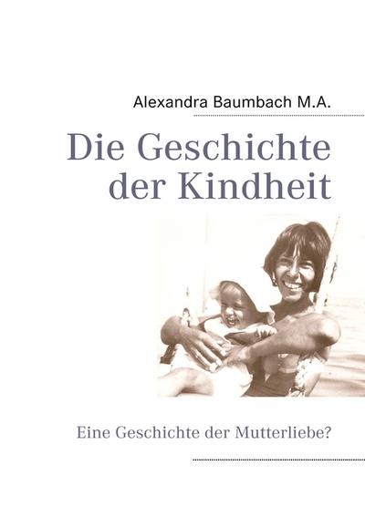 Die Geschichte der Kindheit : Eine Geschichte der Mutterliebe? - Alexandra Baumbach